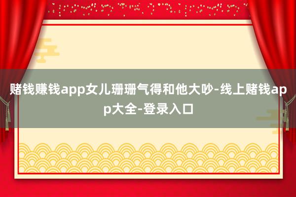 赌钱赚钱app女儿珊珊气得和他大吵-线上赌钱app大全-登录入口