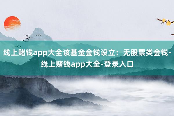 线上赌钱app大全该基金金钱设立:无股票类金钱-线上赌钱app大全-登录入口