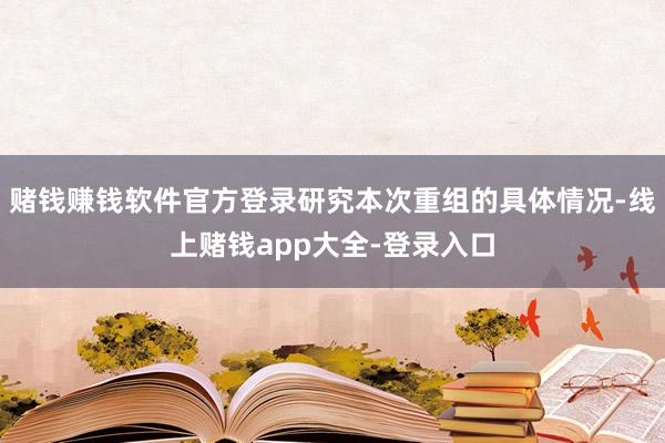 赌钱赚钱软件官方登录研究本次重组的具体情况-线上赌钱app大全-登录入口