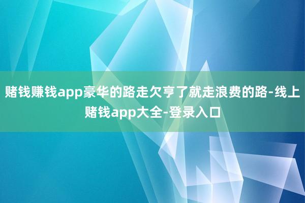 赌钱赚钱app豪华的路走欠亨了就走浪费的路-线上赌钱app大全-登录入口