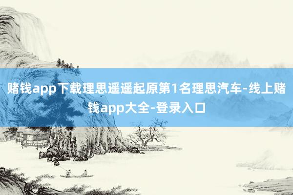 赌钱app下载理思遥遥起原第1名理思汽车-线上赌钱app大全-登录入口