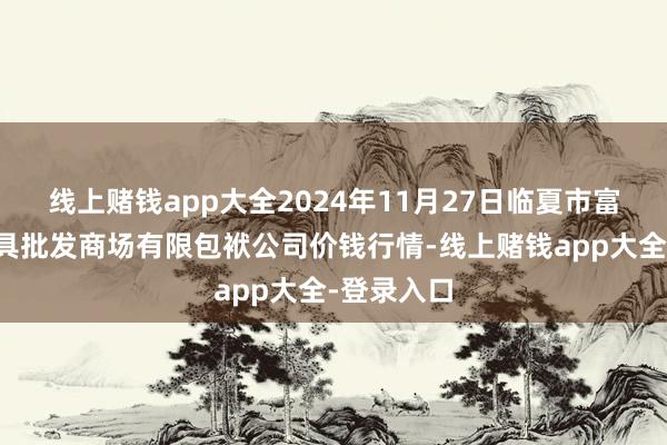 线上赌钱app大全2024年11月27日临夏市富临农副家具批发商场有限包袱公司价钱行情-线上赌钱app大全-登录入口