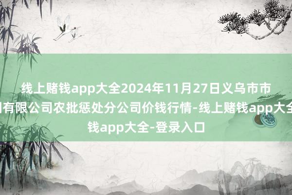 线上赌钱app大全2024年11月27日义乌市市集发展集团有限公司农批惩处分公司价钱行情-线上赌钱app大全-登录入口