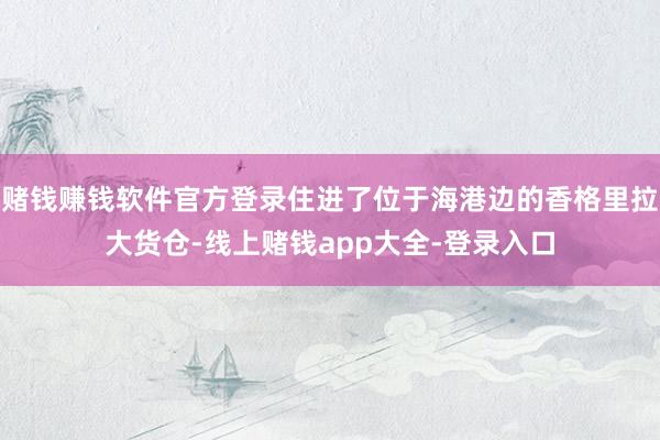 赌钱赚钱软件官方登录住进了位于海港边的香格里拉大货仓-线上赌钱app大全-登录入口