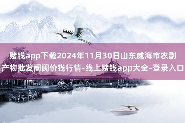 赌钱app下载2024年11月30日山东威海市农副产物批发阛阓价钱行情-线上赌钱app大全-登录入口