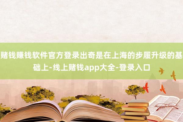 赌钱赚钱软件官方登录出奇是在上海的步履升级的基础上-线上赌钱app大全-登录入口