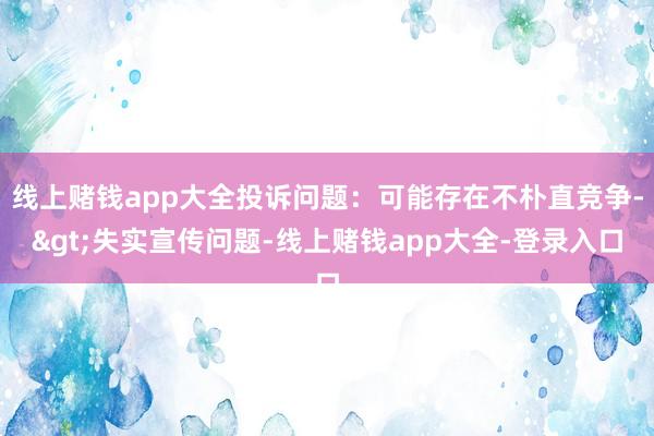 线上赌钱app大全投诉问题：可能存在不朴直竞争->失实宣传问题-线上赌钱app大全-登录入口