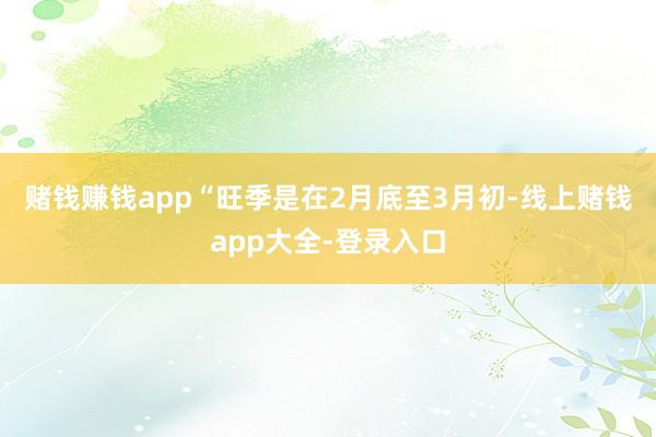 赌钱赚钱app “旺季是在2月底至3月初-线上赌钱app大全-登录入口