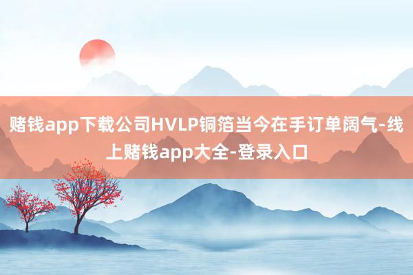 赌钱app下载公司HVLP铜箔当今在手订单阔气-线上赌钱app大全-登录入口
