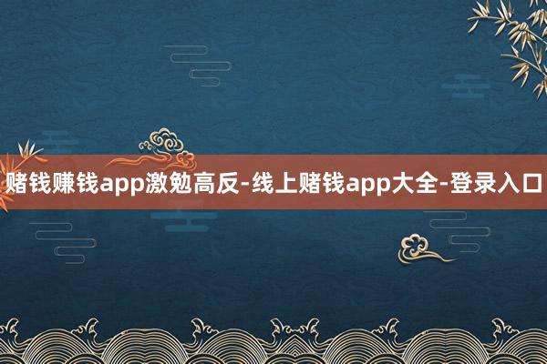 赌钱赚钱app激勉高反-线上赌钱app大全-登录入口