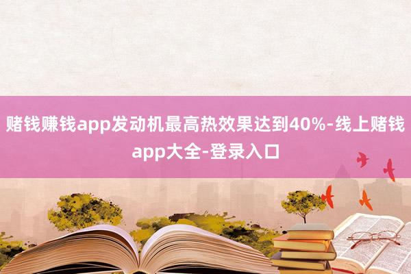 赌钱赚钱app发动机最高热效果达到40%-线上赌钱app大全-登录入口
