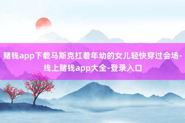 赌钱app下载马斯克扛着年幼的女儿轻快穿过会场-线上赌钱app大全-登录入口