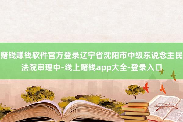 赌钱赚钱软件官方登录辽宁省沈阳市中级东说念主民法院审理中-线上赌钱app大全-登录入口