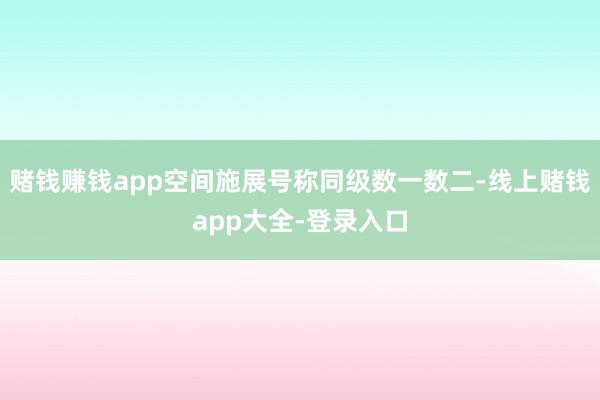 赌钱赚钱app空间施展号称同级数一数二-线上赌钱app大全-登录入口