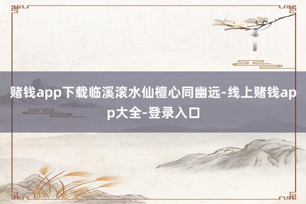 赌钱app下载临溪滚水仙檀心同幽远-线上赌钱app大全-登录入口