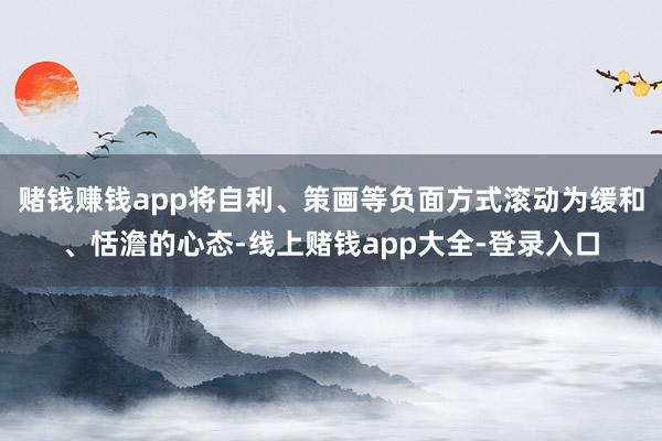 赌钱赚钱app将自利、策画等负面方式滚动为缓和、恬澹的心态-线上赌钱app大全-登录入口