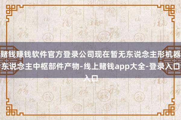 赌钱赚钱软件官方登录公司现在暂无东说念主形机器东说念主中枢部件产物-线上赌钱app大全-登录入口