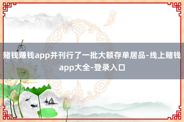 赌钱赚钱app并刊行了一批大额存单居品-线上赌钱app大全-登录入口