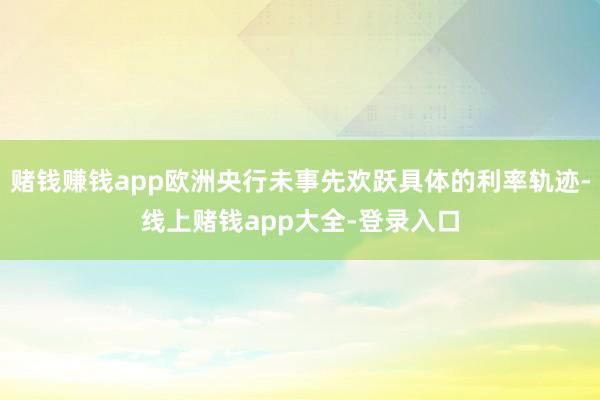 赌钱赚钱app欧洲央行未事先欢跃具体的利率轨迹-线上赌钱app大全-登录入口