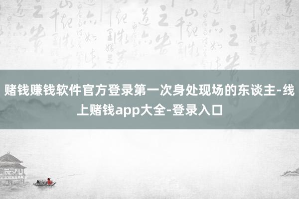 赌钱赚钱软件官方登录第一次身处现场的东谈主-线上赌钱app大全-登录入口