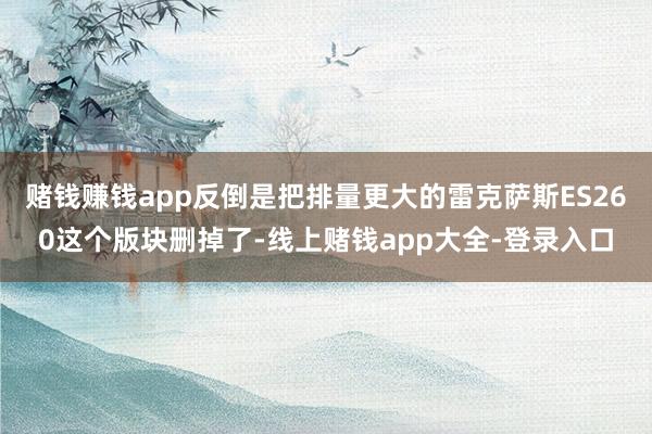 赌钱赚钱app反倒是把排量更大的雷克萨斯ES260这个版块删掉了-线上赌钱app大全-登录入口