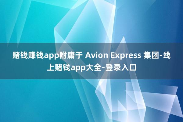 赌钱赚钱app附庸于 Avion Express 集团-线上赌钱app大全-登录入口