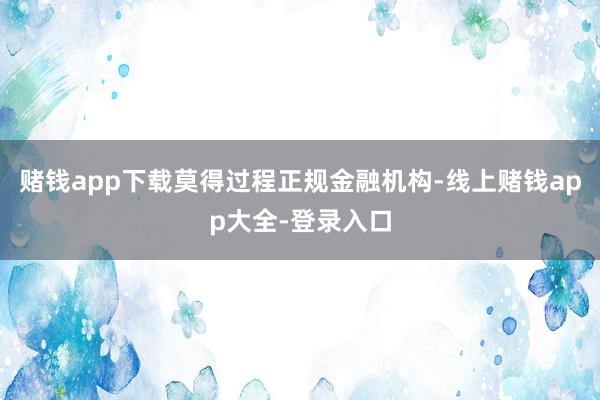 赌钱app下载莫得过程正规金融机构-线上赌钱app大全-登录入口