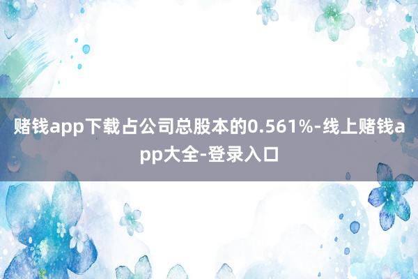 赌钱app下载占公司总股本的0.561%-线上赌钱app大全-登录入口