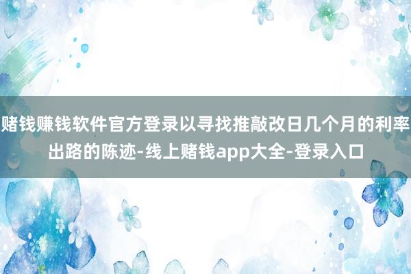 赌钱赚钱软件官方登录以寻找推敲改日几个月的利率出路的陈迹-线上赌钱app大全-登录入口