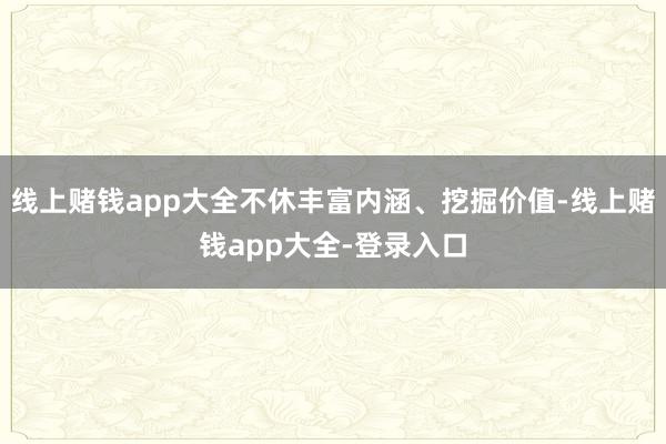 线上赌钱app大全不休丰富内涵、挖掘价值-线上赌钱app大全-登录入口