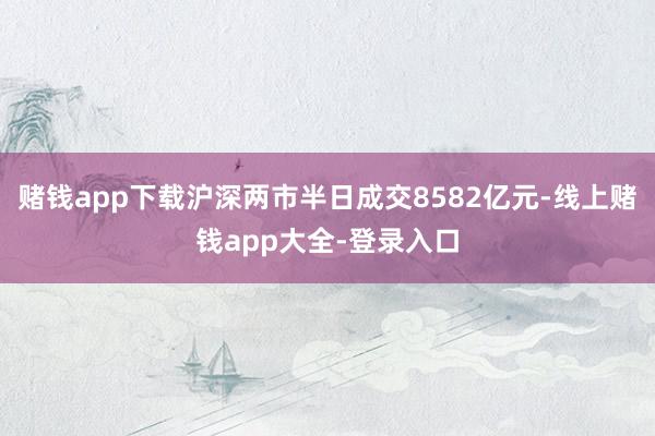 赌钱app下载沪深两市半日成交8582亿元-线上赌钱app大全-登录入口