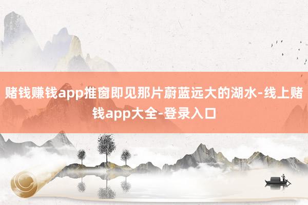 赌钱赚钱app推窗即见那片蔚蓝远大的湖水-线上赌钱app大全-登录入口