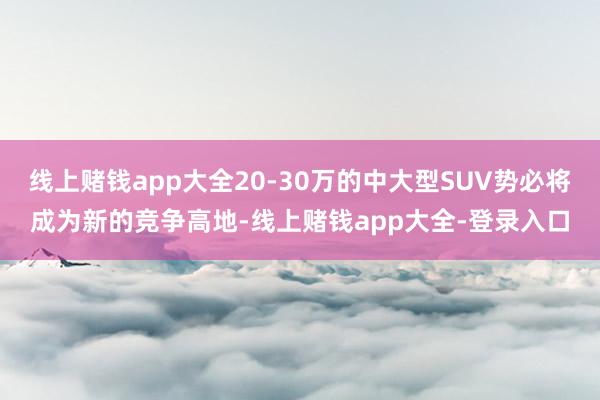线上赌钱app大全20-30万的中大型SUV势必将成为新的竞争高地-线上赌钱app大全-登录入口