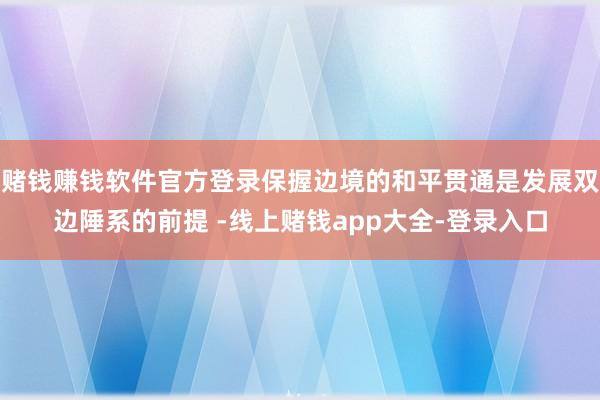 赌钱赚钱软件官方登录保握边境的和平贯通是发展双边陲系的前提 -线上赌钱app大全-登录入口