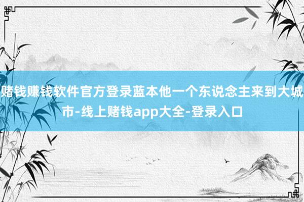 赌钱赚钱软件官方登录蓝本他一个东说念主来到大城市-线上赌钱app大全-登录入口