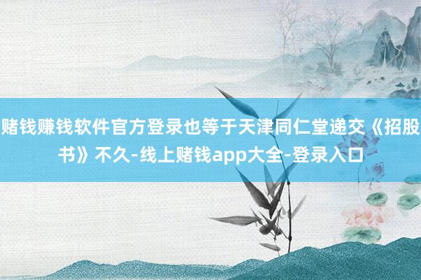 赌钱赚钱软件官方登录也等于天津同仁堂递交《招股书》不久-线上赌钱app大全-登录入口