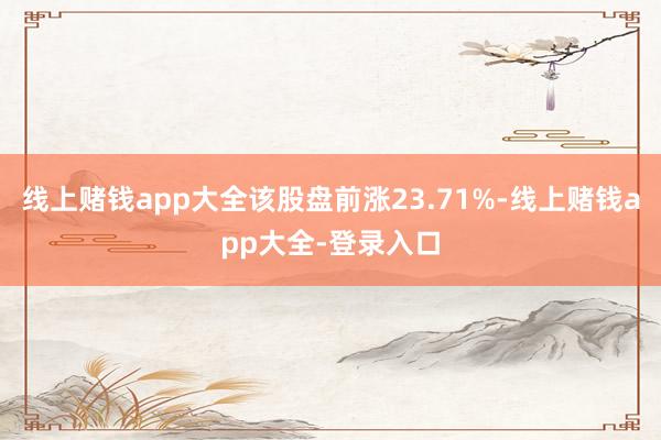 线上赌钱app大全该股盘前涨23.71%-线上赌钱app大全-登录入口