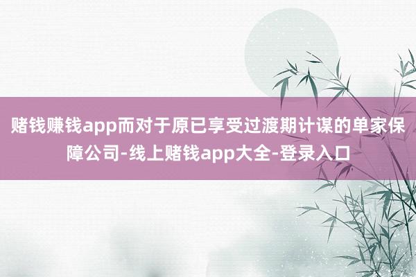 赌钱赚钱app　　而对于原已享受过渡期计谋的单家保障公司-线上赌钱app大全-登录入口