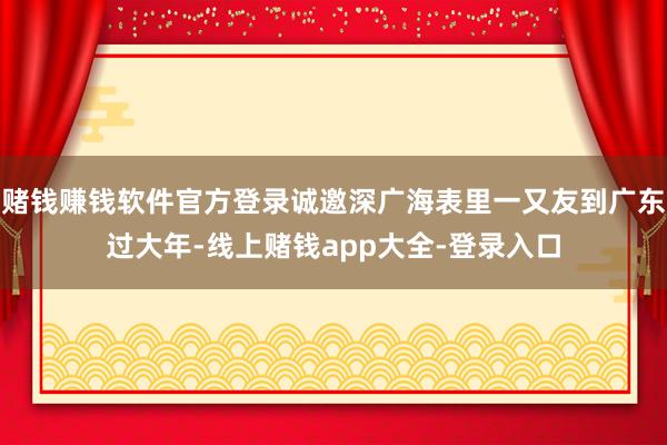 赌钱赚钱软件官方登录诚邀深广海表里一又友到广东过大年-线上赌钱app大全-登录入口
