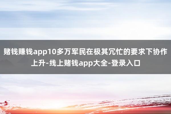 赌钱赚钱app10多万军民在极其冗忙的要求下协作上升-线上赌钱app大全-登录入口