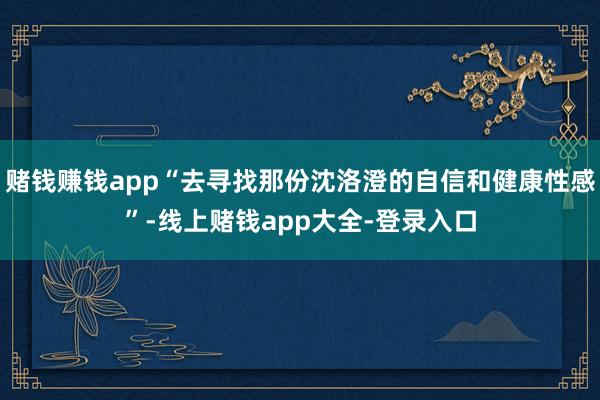 赌钱赚钱app“去寻找那份沈洛澄的自信和健康性感”-线上赌钱app大全-登录入口