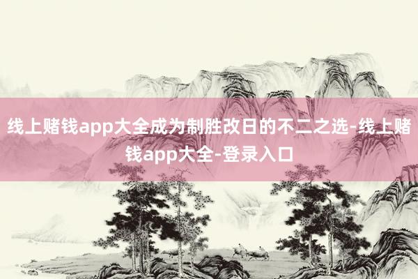 线上赌钱app大全成为制胜改日的不二之选-线上赌钱app大全-登录入口