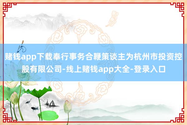 赌钱app下载奉行事务合鞭策谈主为杭州市投资控股有限公司-线上赌钱app大全-登录入口
