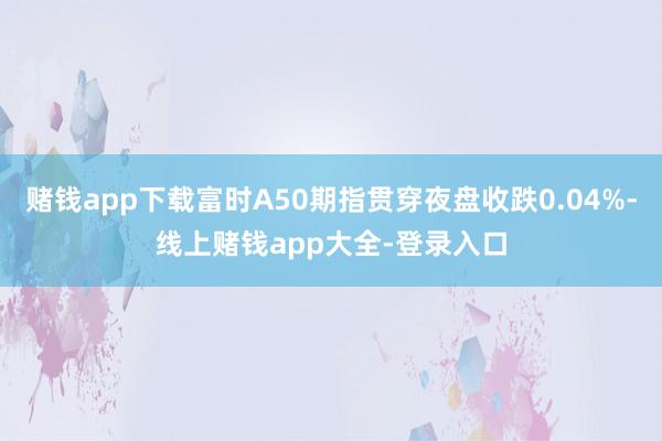 赌钱app下载富时A50期指贯穿夜盘收跌0.04%-线上赌钱app大全-登录入口
