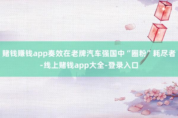 赌钱赚钱app奏效在老牌汽车强国中“圈粉”耗尽者-线上赌钱app大全-登录入口
