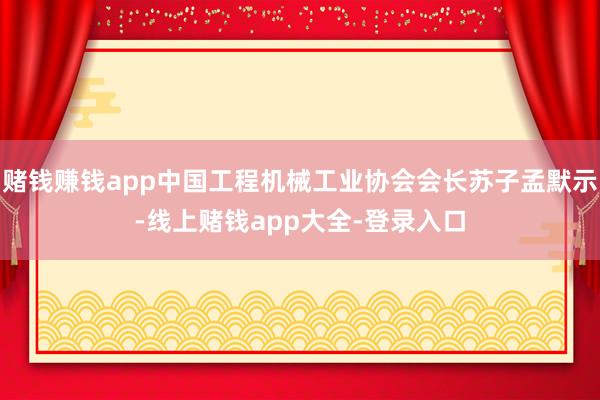 赌钱赚钱app中国工程机械工业协会会长苏子孟默示-线上赌钱app大全-登录入口