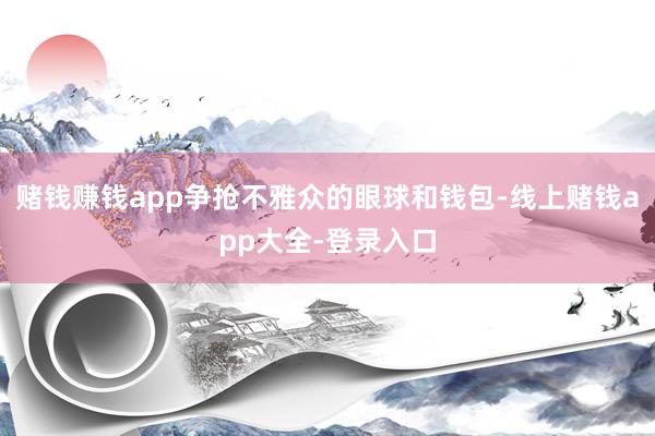 赌钱赚钱app争抢不雅众的眼球和钱包-线上赌钱app大全-登录入口