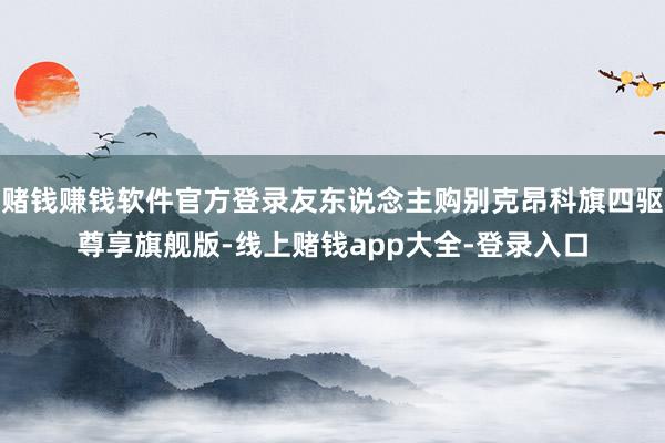 赌钱赚钱软件官方登录友东说念主购别克昂科旗四驱尊享旗舰版-线上赌钱app大全-登录入口