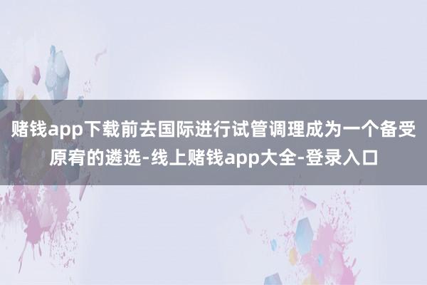 赌钱app下载前去国际进行试管调理成为一个备受原宥的遴选-线上赌钱app大全-登录入口