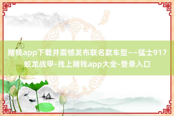 赌钱app下载并震憾发布联名款车型——猛士917蛟龙战甲-线上赌钱app大全-登录入口